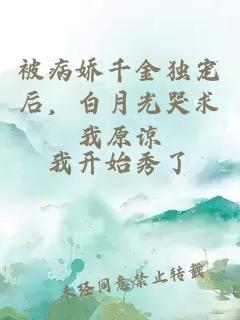 被病娇千金独宠后，白月光哭求我原谅